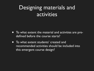 Designing materials and
             activities


•   To what extent the material and activities are pre-
    deﬁned before the course starts?

•   To what extent students’ created and
    recommended activities should be included into
    this emergent course design?
 