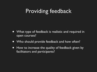 Providing feedback


•   What type of feedback is realistic and required in
    open courses?

•   Who should provide feedback and how often?

•   How to increase the quality of feedback given by
    facilitators and participants?
 