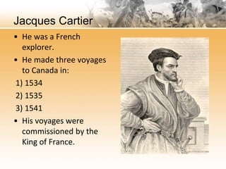 Jacques Cartier 
• He was a French 
explorer. 
• He made three voyages 
to Canada in: 
1) 1534 
2) 1535 
3) 1541 
• His voyages were 
commissioned by the 
King of France. 
 