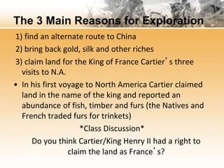 The 3 Main Reasons for Exploration 
1) find an alternate route to China 
2) bring back gold, silk and other riches 
3) claim land for the King of France Cartier’s three 
visits to N.A. 
• In his first voyage to North America Cartier claimed 
land in the name of the king and reported an 
abundance of fish, timber and furs (the Natives and 
French traded furs for trinkets) 
*Class Discussion* 
Do you think Cartier/King Henry II had a right to 
claim the land as France’s? 
 