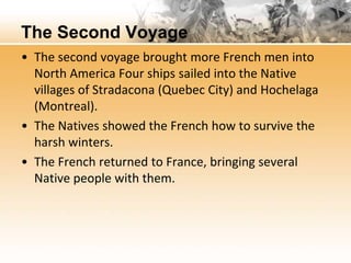 The Second Voyage 
• The second voyage brought more French men into 
North America Four ships sailed into the Native 
villages of Stradacona (Quebec City) and Hochelaga 
(Montreal). 
• The Natives showed the French how to survive the 
harsh winters. 
• The French returned to France, bringing several 
Native people with them. 
 