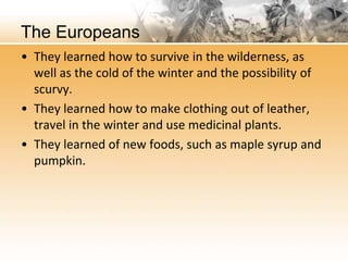 The Europeans 
• They learned how to survive in the wilderness, as 
well as the cold of the winter and the possibility of 
scurvy. 
• They learned how to make clothing out of leather, 
travel in the winter and use medicinal plants. 
• They learned of new foods, such as maple syrup and 
pumpkin. 
 