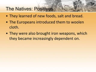 The Natives: Positives 
• They learned of new foods, salt and bread. 
• The Europeans introduced them to woolen 
cloth. 
• They were also brought iron weapons, which 
they became increasingly dependent on. 
 