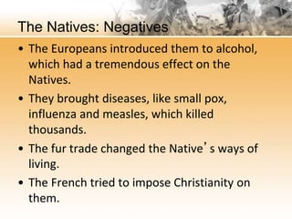 The Natives: Negatives 
• The Europeans introduced them to alcohol, 
which had a tremendous effect on the 
Natives. 
• They brought diseases, like small pox, 
influenza and measles, which killed 
thousands. 
• The fur trade changed the Native’s ways of 
living. 
• The French tried to impose Christianity on 
them. 
 
