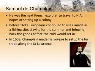Samuel de Champlain 
• He was the next French explorer to travel to N.A. in 
hopes of setting up a colony. 
• Before 1600, Europeans continued to use Canada as 
a fishing site, staying for the summer and bringing 
back the goods before the cold would set in. 
• In 1608, Champlain made his voyage to setup the fur 
trade along the St-Lawrence. 
 