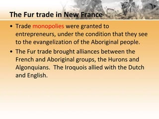 The Fur trade in New France 
• Trade monopolies were granted to 
entrepreneurs, under the condition that they see 
to the evangelization of the Aboriginal people. 
• The Fur trade brought alliances between the 
French and Aboriginal groups, the Hurons and 
Algonquians. The Iroquois allied with the Dutch 
and English. 
 