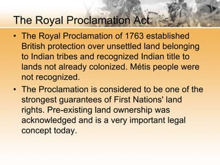 The Royal Proclamation Act 
• The Royal Proclamation of 1763 established 
British protection over unsettled land belonging 
to Indian tribes and recognized Indian title to 
lands not already colonized. Métis people were 
not recognized. 
• The Proclamation is considered to be one of the 
strongest guarantees of First Nations' land 
rights. Pre-existing land ownership was 
acknowledged and is a very important legal 
concept today. 
 