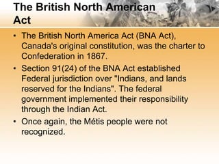 The British North American 
Act 
• The British North America Act (BNA Act), 
Canada's original constitution, was the charter to 
Confederation in 1867. 
• Section 91(24) of the BNA Act established 
Federal jurisdiction over "Indians, and lands 
reserved for the Indians". The federal 
government implemented their responsibility 
through the Indian Act. 
• Once again, the Métis people were not 
recognized. 
 