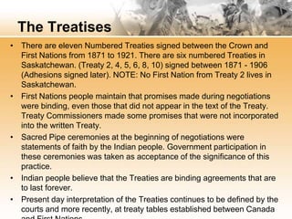 The Treatises 
• There are eleven Numbered Treaties signed between the Crown and 
First Nations from 1871 to 1921. There are six numbered Treaties in 
Saskatchewan. (Treaty 2, 4, 5, 6, 8, 10) signed between 1871 - 1906 
(Adhesions signed later). NOTE: No First Nation from Treaty 2 lives in 
Saskatchewan. 
• First Nations people maintain that promises made during negotiations 
were binding, even those that did not appear in the text of the Treaty. 
Treaty Commissioners made some promises that were not incorporated 
into the written Treaty. 
• Sacred Pipe ceremonies at the beginning of negotiations were 
statements of faith by the Indian people. Government participation in 
these ceremonies was taken as acceptance of the significance of this 
practice. 
• Indian people believe that the Treaties are binding agreements that are 
to last forever. 
• Present day interpretation of the Treaties continues to be defined by the 
courts and more recently, at treaty tables established between Canada 
and First Nations. 
 
