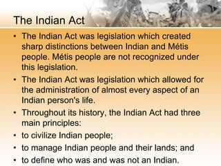 The Indian Act 
• The Indian Act was legislation which created 
sharp distinctions between Indian and Métis 
people. Métis people are not recognized under 
this legislation. 
• The Indian Act was legislation which allowed for 
the administration of almost every aspect of an 
Indian person's life. 
• Throughout its history, the Indian Act had three 
main principles: 
• to civilize Indian people; 
• to manage Indian people and their lands; and 
• to define who was and was not an Indian. 
 