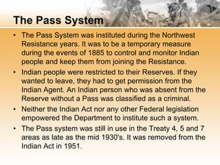 The Pass System 
• The Pass System was instituted during the Northwest 
Resistance years. It was to be a temporary measure 
during the events of 1885 to control and monitor Indian 
people and keep them from joining the Resistance. 
• Indian people were restricted to their Reserves. If they 
wanted to leave, they had to get permission from the 
Indian Agent. An Indian person who was absent from the 
Reserve without a Pass was classified as a criminal. 
• Neither the Indian Act nor any other Federal legislation 
empowered the Department to institute such a system. 
• The Pass system was still in use in the Treaty 4, 5 and 7 
areas as late as the mid 1930's. It was removed from the 
Indian Act in 1951. 
 