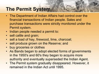 The Permit System 
• The Department of Indian Affairs had control over the 
financial transactions of Indian people. Sales and 
purchase transactions were strictly monitored under the 
Permit system. 
• Indian people needed a permit to: 
• sell cattle and grain; 
• sell a load of hay, firewood, lime, charcoal; 
• sell produce grown on the Reserve; and 
• buy groceries or clothes 
• As Bands began to adopt elected forms of governments 
in the 1950's and 60's they began to acquire more 
authority and eventually superseded the Indian Agent. 
• The Permit system gradually disappeared. However, it 
remained in the Indian Act until 1995. 
 