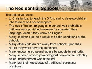 The Residential Schools 
The objectives were: 
• to Christianize; to teach the 3 R's; and to develop children 
into farmers and housekeepers. 
• The use of Indian languages in school was prohibited; 
children were punished severely for speaking their 
language, even if they knew no English. 
• Many children died as a result of health conditions at the 
schools. 
• Many other children ran away from school; upon their 
return they were severely punished. 
• Many encountered sexual abuse by people in authority. 
• Many suffered severe psychological harm as their identity 
as an Indian person was attacked. 
• Many lost their knowledge of traditional parenting 
practices. 
 