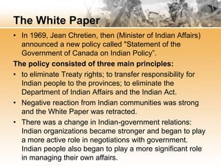 The White Paper 
• In 1969, Jean Chretien, then (Minister of Indian Affairs) 
announced a new policy called "Statement of the 
Government of Canada on Indian Policy”. 
The policy consisted of three main principles: 
• to eliminate Treaty rights; to transfer responsibility for 
Indian people to the provinces; to eliminate the 
Department of Indian Affairs and the Indian Act. 
• Negative reaction from Indian communities was strong 
and the White Paper was retracted. 
• There was a change in Indian-government relations: 
Indian organizations became stronger and began to play 
a more active role in negotiations with government. 
Indian people also began to play a more significant role 
in managing their own affairs. 
