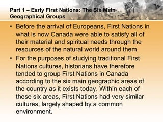 Part 1 – Early First Nations: The Six Main 
Geographical Groups 
• Before the arrival of Europeans, First Nations in 
what is now Canada were able to satisfy all of 
their material and spiritual needs through the 
resources of the natural world around them. 
• For the purposes of studying traditional First 
Nations cultures, historians have therefore 
tended to group First Nations in Canada 
according to the six main geographic areas of 
the country as it exists today. Within each of 
these six areas, First Nations had very similar 
cultures, largely shaped by a common 
environment. 
 