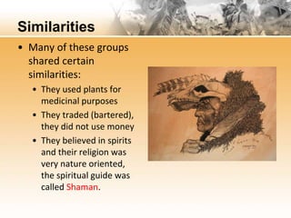 Similarities 
• Many of these groups 
shared certain 
similarities: 
• They used plants for 
medicinal purposes 
• They traded (bartered), 
they did not use money 
• They believed in spirits 
and their religion was 
very nature oriented, 
the spiritual guide was 
called Shaman. 
 