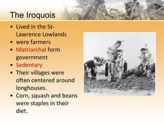 The Iroquois 
• Lived in the St- 
Lawrence Lowlands 
• were farmers 
• Matriarchal form 
government 
• Sedentary 
• Their villages were 
often centered around 
longhouses. 
• Corn, squash and beans 
were staples in their 
diet. 
 