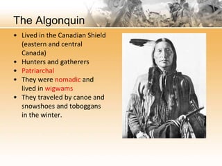 The Algonquin 
• Lived in the Canadian Shield 
(eastern and central 
Canada) 
• Hunters and gatherers 
• Patriarchal 
• They were nomadic and 
lived in wigwams 
• They traveled by canoe and 
snowshoes and toboggans 
in the winter. 
 