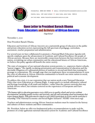 Open Letter to President Barack Obama
             From: Educators and Activists of African Ancestry
                                                (Sign below)

November 7, 2012

Dear President Barack Obama,
Educators and Activists of African Ancestry are a nationwide group of educators in the public
and private education sectors representing the full spectrum of pedagogy, curriculum,
assessment, teacher preparation and administration.
For several years we have collaborated to promote a National Black Education Agenda with
specific emphasis upon the advancement of Academic and Cultural Excellence for people of
African ancestry. Because there are inextricable connections between the best interests of our
nation, revitalizing our urban communities and the educational futures of African Americans,
we believe this policy agenda will benefit the entire society.
The state of emergency of our national education system persists, i.e., unproven charter schools,
“parent triggers,” the rapidly escalating privatization and corporatization of education and the
inevitable relegation of a substantial portion of students to second and third class training for
peonage to corporations. We strongly urge that you implement these recommendations to stem
the crisis of education in African American communities to benefit our entire nation in social,
political and economic development.
To address this crisis, it is our contention that our nation needs a new National Education
Policy that views Education as a Human Right. A major goal is to include affirmative cultural
and heritage knowledge of all youth and families—rather than the current curricula that may
include diverse others, but remains centered on the experiences of Europeans and Euro-
Americans.
“The human right to education guarantees every child access to quality schools and services without
discrimination, including quality teachers and curricula, and safe and welcoming school environments that
respect human dignity. Education must be aimed at each child to participate in society and do work that is
rewarding” (The National Economic and Social Rights Initiative- NESRI- www.nesri.org).

Teachers and administrators serving African American students must be trained in the history
and cultures of those students and their communities.

Mr. President, below we offer ten fundamental policy recommendations to make real the
promises of a truly egalitarian national education system for Academic and Cultural Excellence
 