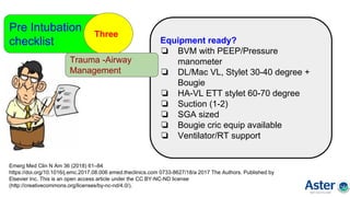 Pre Intubation
checklist
Three
Emerg Med Clin N Am 36 (2018) 61–84
https://doi.org/10.1016/j.emc.2017.08.006 emed.theclinics.com 0733-8627/18/a 2017 The Authors. Published by
Elsevier Inc. This is an open access article under the CC BY-NC-ND license
(http://creativecommons.org/licenses/by-nc-nd/4.0/).
Equipment ready?
❏ BVM with PEEP/Pressure
manometer
❏ DL/Mac VL, Stylet 30-40 degree +
Bougie
❏ HA-VL ETT stylet 60-70 degree
❏ Suction (1-2)
❏ SGA sized
❏ Bougie cric equip available
❏ Ventilator/RT support
Trauma -Airway
Management
 