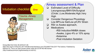 Intubation checklist One
Emerg Med Clin N Am 36 (2018) 61–84
https://doi.org/10.1016/j.emc.2017.08.006 emed.theclinics.com 0733-8627/18/a 2017 The Authors. Published by
Elsevier Inc. This is an open access article under the CC BY-NC-ND license
(http://creativecommons.org/licenses/by-nc-nd/4.0/).
Airway assessment & Plan
❏ Estimated Level of Difficulty
Laryngoscopy/BMV/SA/Surgical
(Circle ) Low,Moderate,High,Very
High
❏ Consider Dangerous Physiology
Low BP/Low Sat/Low pH,RV Strain
❏ RSI vs Awake approach,
❏ Medications
-RSI Induction/NMBA doses
-Awake, Ligno 4% or 10% spray
-Ketamine
-Post intubation Sedation
Trauma -Airway
Management
 