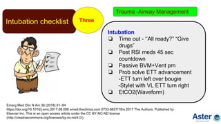 Intubation checklist Three
Emerg Med Clin N Am 36 (2018) 61–84
https://doi.org/10.1016/j.emc.2017.08.006 emed.theclinics.com 0733-8627/18/a 2017 The Authors. Published by
Elsevier Inc. This is an open access article under the CC BY-NC-ND license
(http://creativecommons.org/licenses/by-nc-nd/4.0/).
Intubation
❏ Time out - ‘’All ready?” “Give
drugs”
❏ Post RSI meds 45 sec
countdown
❏ Passive BVM+Vent prn
❏ Prob solve ETT advancement
-ETT turn left over bougie
-Stylet with VL ETT turn right
❏ EtCO2(Waveform)
Trauma -Airway Management
 