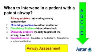 When to intervene in a patient with a
patent airway?
1. Airway problem - Impending airway
compromise
2. Breathing problem-Need for ventilation
3. Circulatory Problem-Intractable shock
4. Disability problem-Inability to protect the
airway, Low GCS
5. Expected course : Transfer to Radiology , Transfer to
another Institution
Airway Assessment
A
B
C
D
E
 