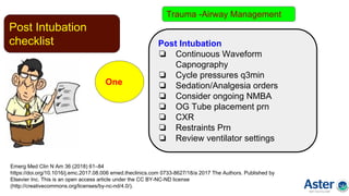 Post Intubation
checklist
One
Emerg Med Clin N Am 36 (2018) 61–84
https://doi.org/10.1016/j.emc.2017.08.006 emed.theclinics.com 0733-8627/18/a 2017 The Authors. Published by
Elsevier Inc. This is an open access article under the CC BY-NC-ND license
(http://creativecommons.org/licenses/by-nc-nd/4.0/).
Post Intubation
❏ Continuous Waveform
Capnography
❏ Cycle pressures q3min
❏ Sedation/Analgesia orders
❏ Consider ongoing NMBA
❏ OG Tube placement prn
❏ CXR
❏ Restraints Prn
❏ Review ventilator settings
Trauma -Airway Management
 