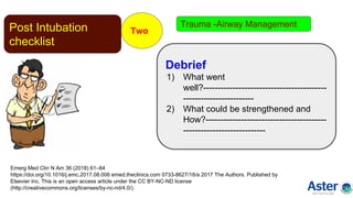 Post Intubation
checklist
Two
Emerg Med Clin N Am 36 (2018) 61–84
https://doi.org/10.1016/j.emc.2017.08.006 emed.theclinics.com 0733-8627/18/a 2017 The Authors. Published by
Elsevier Inc. This is an open access article under the CC BY-NC-ND license
(http://creativecommons.org/licenses/by-nc-nd/4.0/).
Debrief
1) What went
well?------------------------------------------
------------------------
2) What could be strengthened and
How?-----------------------------------------
----------------------------
Trauma -Airway Management
 