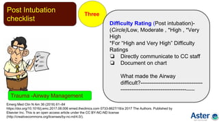 Post Intubation
checklist
Three
Emerg Med Clin N Am 36 (2018) 61–84
https://doi.org/10.1016/j.emc.2017.08.006 emed.theclinics.com 0733-8627/18/a 2017 The Authors. Published by
Elsevier Inc. This is an open access article under the CC BY-NC-ND license
(http://creativecommons.org/licenses/by-nc-nd/4.0/).
Difficulty Rating (Post intubation)-
(Circle)Low, Moderate , *High , *Very
High
*For “High and Very High” Difficulty
Ratings
❏ Directly communicate to CC staff
❏ Document on chart
What made the Airway
difficult?----------------------------------
------------------------------------------
Trauma -Airway Management
 