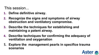 This session...
1. Define definitive airway.
2. Recognize the signs and symptoms of airway
obstruction and ventilatory compromise.
3. Describe the techniques for establishing and
maintaining a patent airway.
4. Describe techniques for confirming the adequacy of
ventilation and oxygenation
5. Explore the management pearls in specifice trauma
scenarios
 
