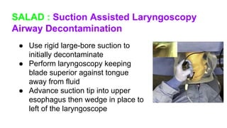 SALAD : Suction Assisted Laryngoscopy
Airway Decontamination
● Use rigid large-bore suction to
initially decontaminate
● Perform laryngoscopy keeping
blade superior against tongue
away from fluid
● Advance suction tip into upper
esophagus then wedge in place to
left of the laryngoscope
 