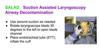 SALAD : Suction Assisted Laryngoscopy
Airway Decontamination
● Use second suction as needed
● Rotate laryngoscope blade 30
degrees to the left to open blade
channel
● Place endotracheal tube (ETT),
inflate the cuff
 