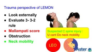 Trauma perspective of LEMON
● Look externally
● Evaluate 3- 3-2
rule
● Mallampati score
● Obstruction
● Neck mobility
Suspected C spine injury :
U cant Do neck mobility
LEO
 
