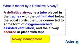 What is meant by a Definitive Airway?
A definitive airway is a tube placed in
the trachea with the cuff inflated below
the vocal cords, the tube connected to
some form of oxygen-enriched
assisted ventilation, and the airway
secured in place with tape
Airway Management
 