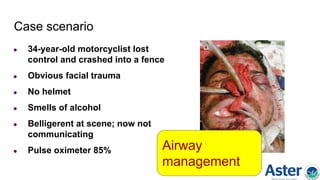 Case scenario
● 34-year-old motorcyclist lost
control and crashed into a fence
● Obvious facial trauma
● No helmet
● Smells of alcohol
● Belligerent at scene; now not
communicating
● Pulse oximeter 85% Airway
management
 