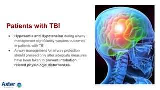 Patients with TBI
● Hypoxemia and Hypotension during airway
management significantly worsens outcomes
in patients with TBI
● Airway management for airway protection
should proceed only after adequate measures
have been taken to prevent intubation
related physiologic disturbances.
 