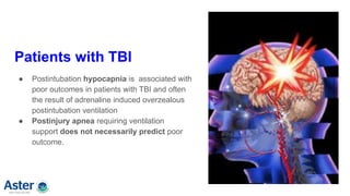 Patients with TBI
● Postintubation hypocapnia is associated with
poor outcomes in patients with TBI and often
the result of adrenaline induced overzealous
postintubation ventilation
● Postinjury apnea requiring ventilation
support does not necessarily predict poor
outcome.
 