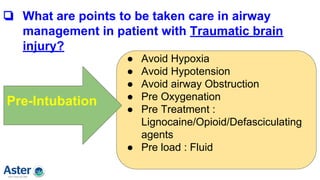 ❏ What are points to be taken care in airway
management in patient with Traumatic brain
injury?
● Avoid Hypoxia
● Avoid Hypotension
● Avoid airway Obstruction
● Pre Oxygenation
● Pre Treatment :
Lignocaine/Opioid/Defasciculating
agents
● Pre load : Fluid
Pre-Intubation
 