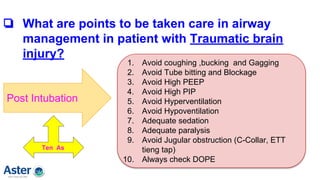 ❏ What are points to be taken care in airway
management in patient with Traumatic brain
injury?
1. Avoid coughing ,bucking and Gagging
2. Avoid Tube bitting and Blockage
3. Avoid High PEEP
4. Avoid High PIP
5. Avoid Hyperventilation
6. Avoid Hypoventilation
7. Adequate sedation
8. Adequate paralysis
9. Avoid Jugular obstruction (C-Collar, ETT
tieng tap)
10. Always check DOPE
Post Intubation
Ten As
 