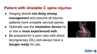 Patient with Unstable C spine injuries
● Imaging should not delay airway
management and assume all trauma
patients have unstable cervical spines.
● Optimally use the intubation device he
or she is most experienced with.
● Be prepared for a poor view with direct
laryngoscopy (DL) and always have a
bougie ready for use.
 
