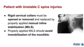 Patient with Unstable C spine injuries
● Rigid cervical collars must be
opened or removed and replaced by
properly applied manual inline
stabilization (MILS).
● Properly applied MILS should avoid
immobilization of the mandible.
 