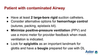 Patient with contaminated Airway
● Have at least 2 large-bore rigid suction catheters.
● Consider alternative options for hemorrhage control
(sutures, packing, epistaxis kit).
● Minimize positive-pressure ventilation (PPV) and
use a mono meter for provider feedback when mask
ventilation is indicated.
● Look for epiglottis as an important landmark for
glottis and have a bougie prepared for use with DL
 