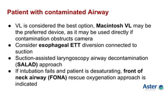 Patient with contaminated Airway
● VL is considered the best option, Macintosh VL may be
the preferred device, as it may be used directly if
contamination obstructs camera
● Consider esophageal ETT diversion connected to
suction
● Suction-assisted laryngoscopy airway decontamination
(SALAD) approach
● If intubation fails and patient is desaturating, front of
neck airway (FONA) rescue oxygenation approach is
indicated
 