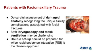 Patients with Faciomaxillary Trauma
● Do careful assessment of damaged
anatomy recognizing the unique airway
complications associated with facial
fractures.
● Both laryngoscopy and mask
ventilation may be challenging
● Double set-up should be prepared for
when rapid sequence intubation (RSI) is
the chosen approach
 