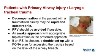Patients with Primary Airway injury : Laryngo
tracheal trauma
● Decompensation in the patient with a
traumatized airway may be rapid and
catastrophic.
● PPV should be avoided if possible.
● An awake approach with appropriate
topicalization is the preferred approach.
● If an RSI is chosen, a double set-up with a
FONA plan for accessing the trachea based
on the level of the airway breach.
 