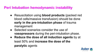 Peri Intubation hemodynamic instability
● Resuscitation using blood products (packed red
blood cells/massive transfusion) should be done
early in the pre-intubation phase of trauma
management
● Selected scenarios consider the use of
vasopressors during the peri-intubation phase.
● Reduce the dose of all induction agents by at
least 50% and increase the dose of the
paralytic agents
 