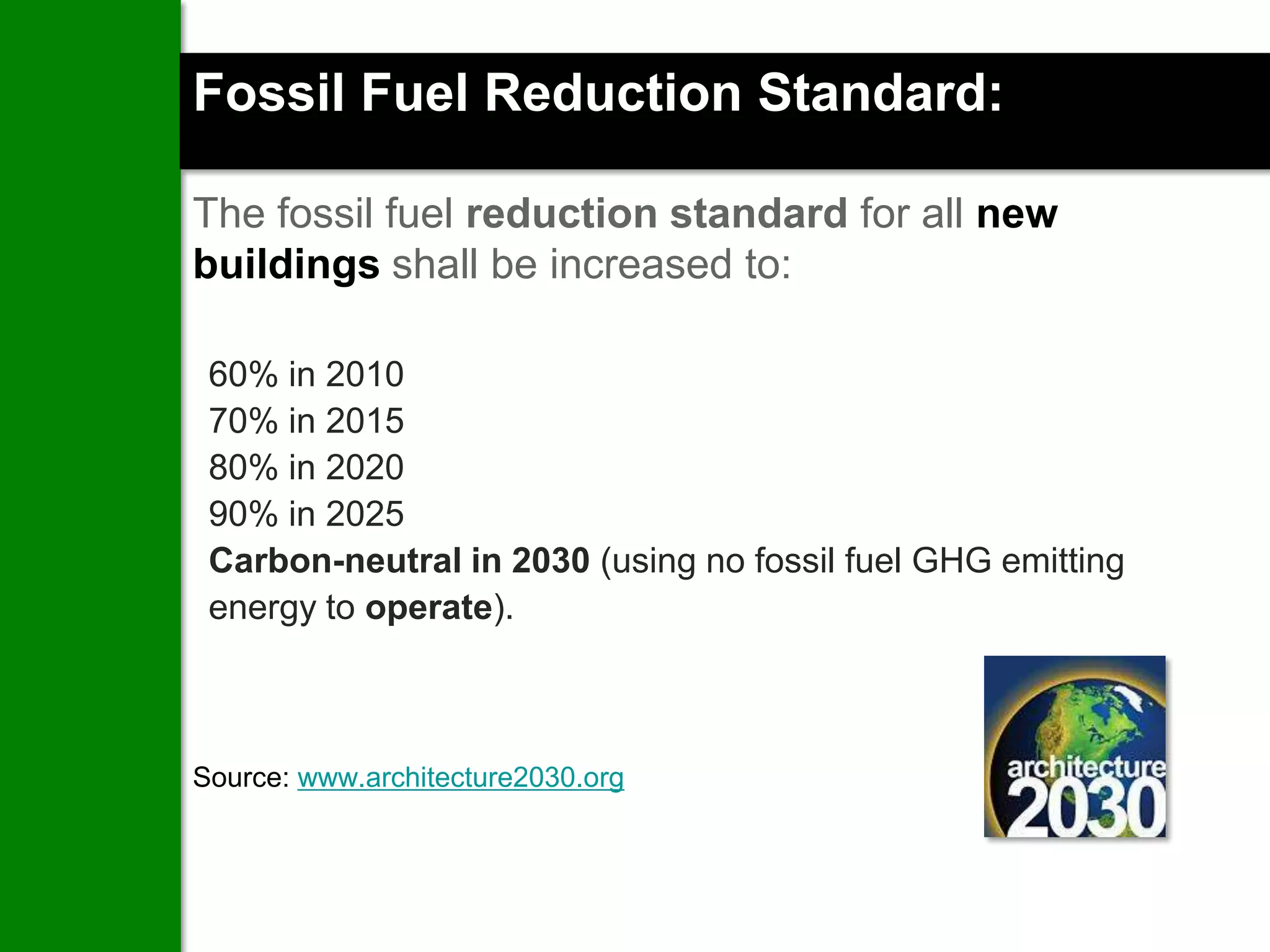 Fossil Fuel Reduction Standard:

The fossil fuel reduction standard for all new
buildings shall be increased to:

 60% in 2010
 70% in 2015
 80% in 2020
 90% in 2025
 Carbon-neutral in 2030 (using no fossil fuel GHG emitting
 energy to operate).



Source: www.architecture2030.org
 