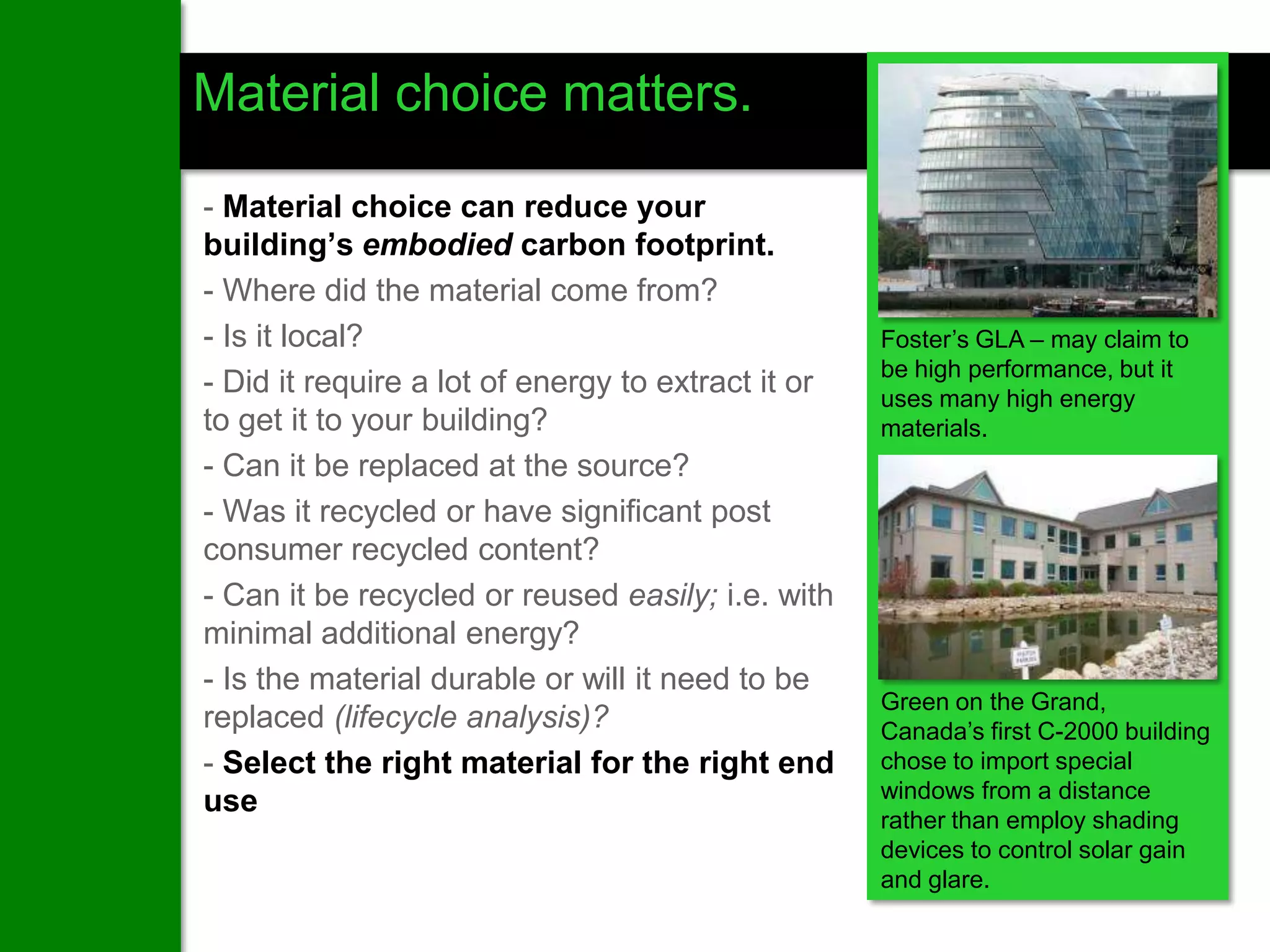 Material choice matters.

- Material choice can reduce your
building’s embodied carbon footprint.
- Where did the material come from?
- Is it local?                                      Foster’s GLA – may claim to
                                                    be high performance, but it
- Did it require a lot of energy to extract it or   uses many high energy
to get it to your building?                         materials.
- Can it be replaced at the source?
- Was it recycled or have significant post
consumer recycled content?
- Can it be recycled or reused easily; i.e. with
minimal additional energy?
- Is the material durable or will it need to be
                                                    Green on the Grand,
replaced (lifecycle analysis)?                      Canada’s first C-2000 building
- Select the right material for the right end       chose to import special
                                                    windows from a distance
use
                                                    rather than employ shading
                                                    devices to control solar gain
                                                    and glare.
 