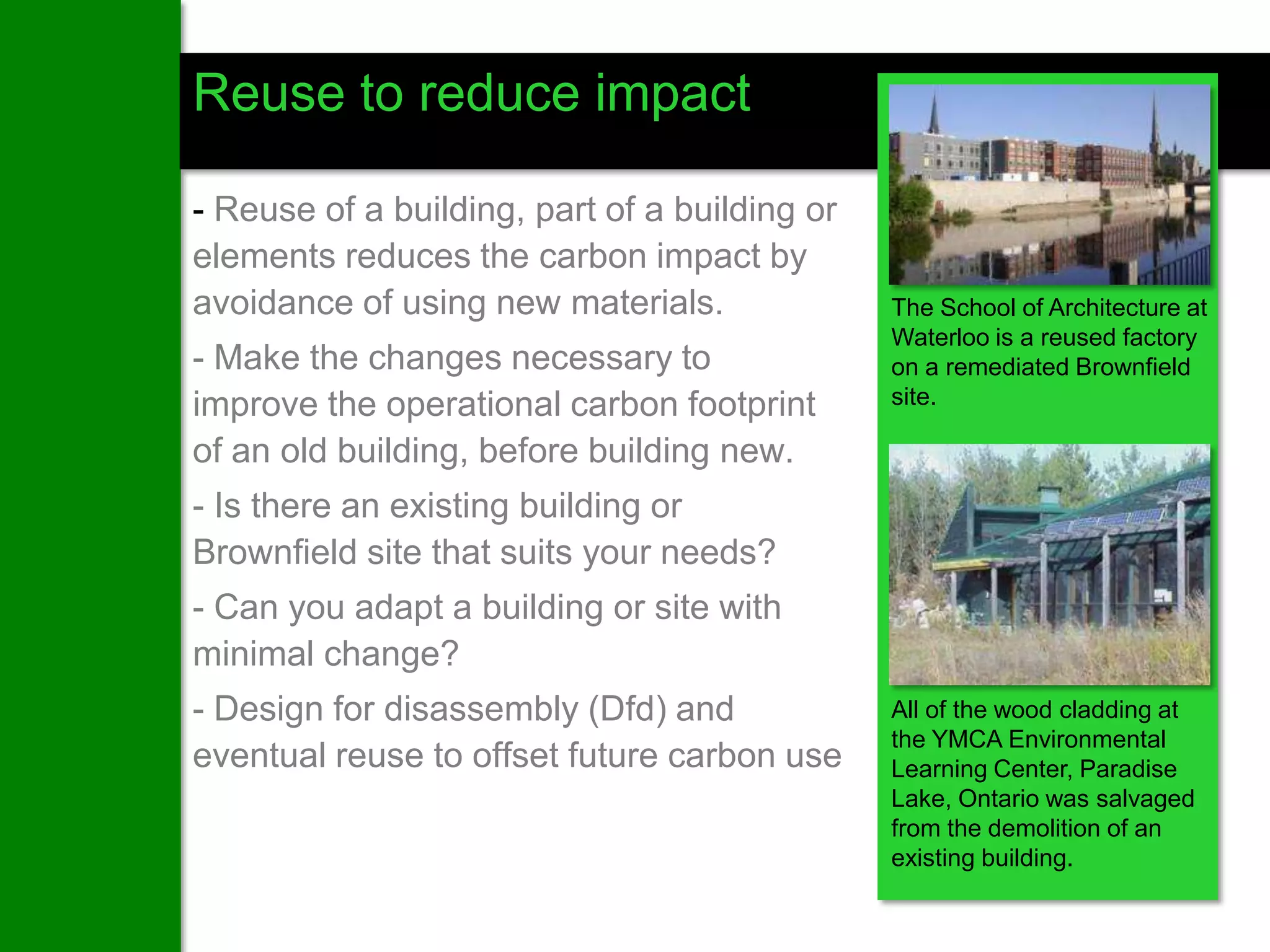 Reuse to reduce impact

- Reuse of a building, part of a building or
elements reduces the carbon impact by
avoidance of using new materials.              The School of Architecture at
                                               Waterloo is a reused factory
- Make the changes necessary to                on a remediated Brownfield
improve the operational carbon footprint       site.

of an old building, before building new.
- Is there an existing building or
Brownfield site that suits your needs?
- Can you adapt a building or site with
minimal change?
- Design for disassembly (Dfd) and             All of the wood cladding at
                                               the YMCA Environmental
eventual reuse to offset future carbon use     Learning Center, Paradise
                                               Lake, Ontario was salvaged
                                               from the demolition of an
                                               existing building.
 